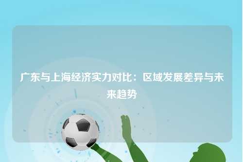 广东与上海经济实力对比：区域发展差异与未来趋势
