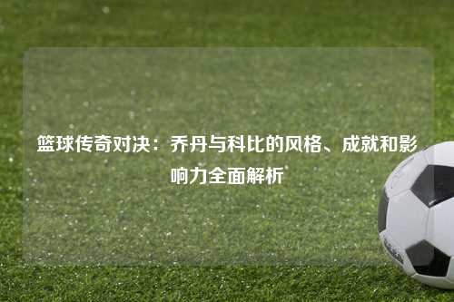 篮球传奇对决：乔丹与科比的风格、成就和影响力全面解析