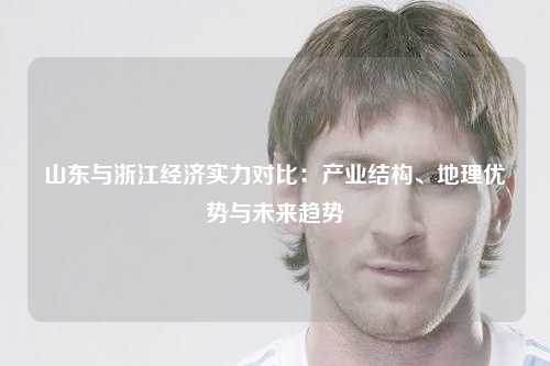 山东与浙江经济实力对比：产业结构、地理优势与未来趋势