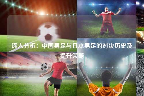 深入分析：中国男足与日本男足的对决历史及提升策略