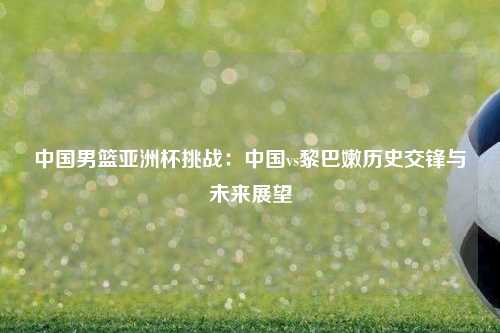 中国男篮亚洲杯挑战：中国vs黎巴嫩历史交锋与未来展望