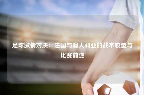 足球激情对决：法国与澳大利亚的战术较量与比赛前瞻