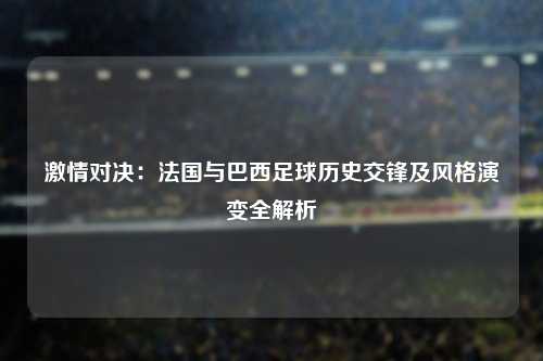 激情对决:法国与巴西足球历史交锋及风格演变全解析