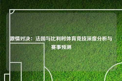 激情对决：法国与比利时体育竞技深度分析与赛事预测