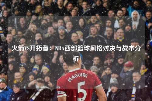火箭VS开拓者：NBA西部篮球风格对决与战术分析