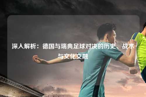 深入解析：德国与瑞典足球对决的历史、战术与文化交融