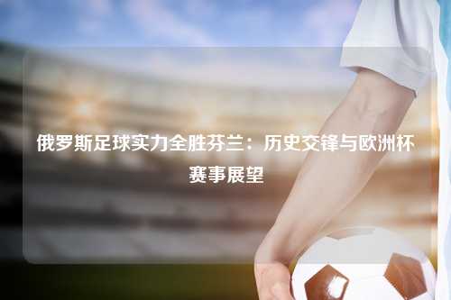 俄罗斯足球实力全胜芬兰:历史交锋与欧洲杯赛事展望