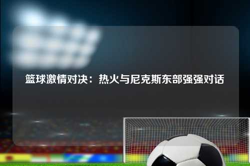 篮球激情对决:热火与尼克斯东部强强对话