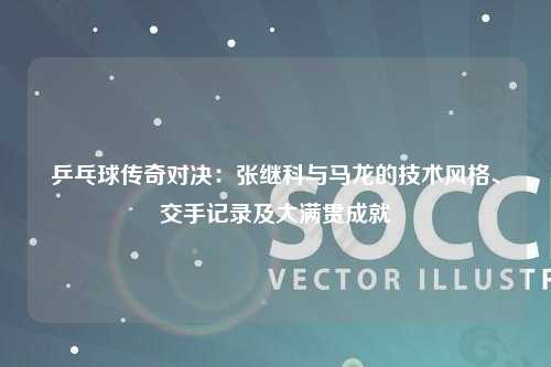 乒乓球传奇对决：张继科与马龙的技术风格、交手记录及大满贯成就