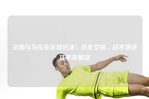 法国与乌拉圭足球对决：历史交锋、战术演进及未来展望