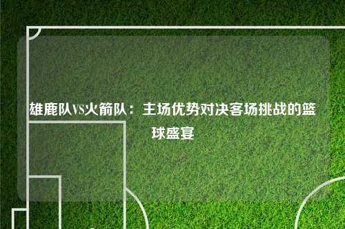 雄鹿队VS火箭队：主场优势对决客场挑战的篮球盛宴