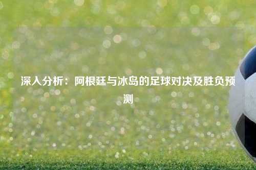 深入分析：阿根廷与冰岛的足球对决及胜负预测