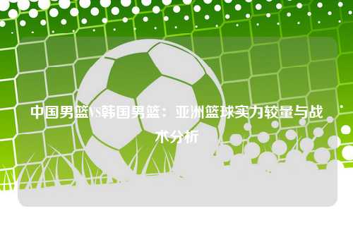 中国男篮VS韩国男篮：亚洲篮球实力较量与战术分析