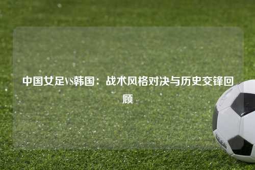 中国女足VS韩国：战术风格对决与历史交锋回顾