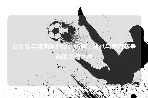 公牛队与篮网队对决：伤病、战术与季后赛争夺的关键之战