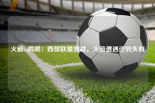 火箭vs鹈鹕：西部联盟激战，火箭遭遇逆转失利