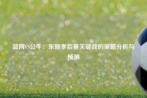篮网VS公牛:东部季后赛关键战的策略分析与预测