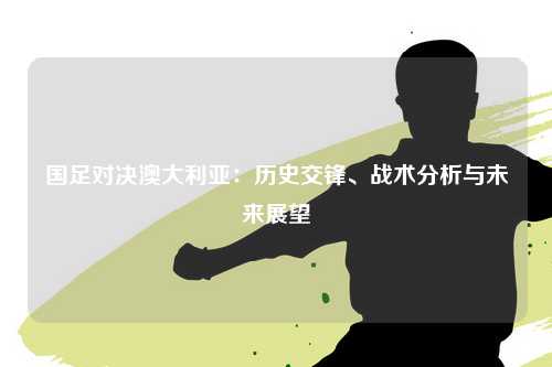 国足对决澳大利亚:历史交锋、战术分析与未来展望