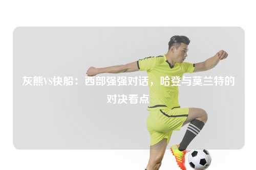 灰熊VS快船：西部强强对话，哈登与莫兰特的对决看点