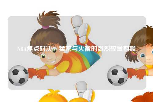 NBA焦点对决：猛龙与火箭的激烈较量前瞻