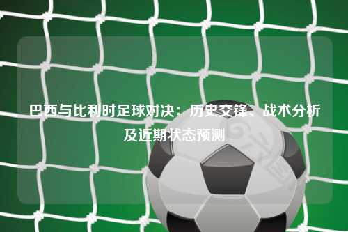 巴西与比利时足球对决：历史交锋、战术分析及近期状态预测