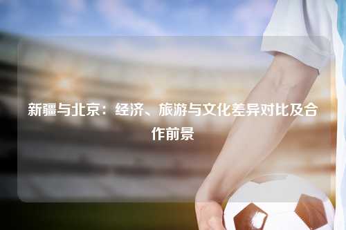 新疆与北京：经济、旅游与文化差异对比及合作前景