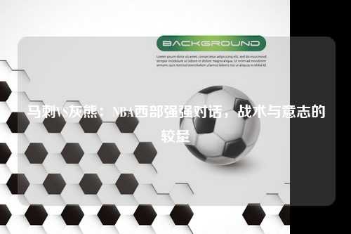 马刺VS灰熊：NBA西部强强对话，战术与意志的较量