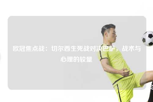 欧冠焦点战：切尔西生死战对决巴萨，战术与心理的较量