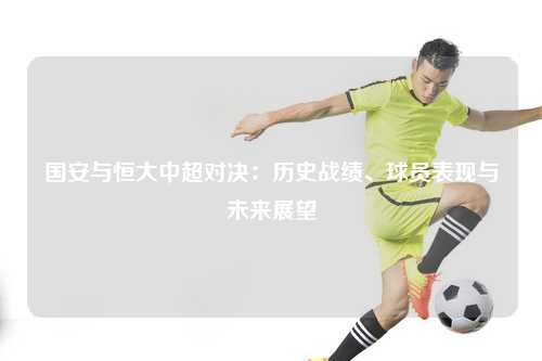 国安与恒大中超对决：历史战绩、球员表现与未来展望