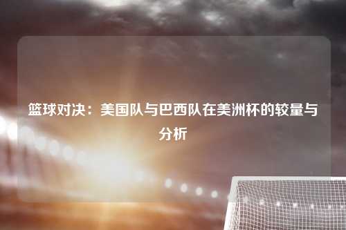 篮球对决：美国队与巴西队在美洲杯的较量与分析