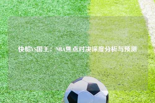 快船VS国王：NBA焦点对决深度分析与预测