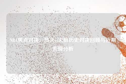 NBA焦点对决：热火vs火箭历史对决回顾与近期表现分析