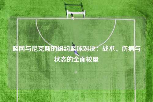 篮网与尼克斯的纽约篮球对决：战术、伤病与状态的全面较量