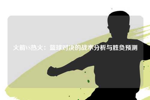 火箭VS热火：篮球对决的战术分析与胜负预测