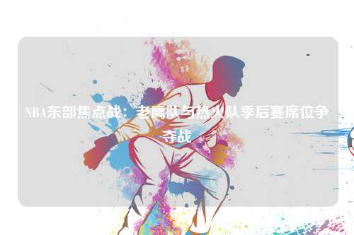 NBA东部焦点战:老鹰队与热火队季后赛席位争夺战