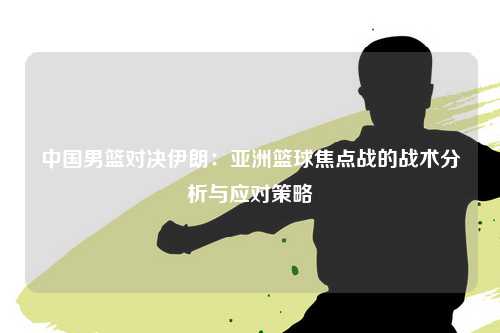 中国男篮对决伊朗：亚洲篮球焦点战的战术分析与应对策略