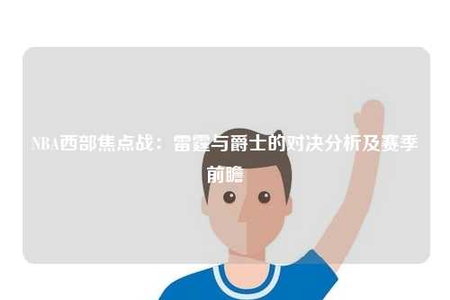 NBA西部焦点战：雷霆与爵士的对决分析及赛季前瞻