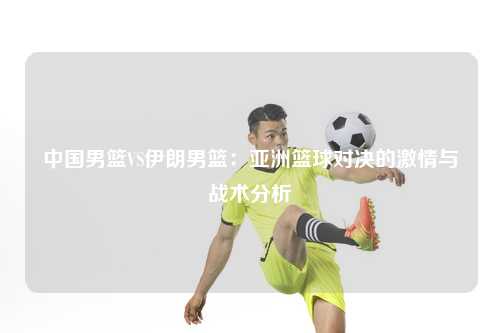中国男篮VS伊朗男篮：亚洲篮球对决的激情与战术分析