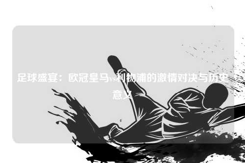 足球盛宴：欧冠皇马vs利物浦的激情对决与历史意义