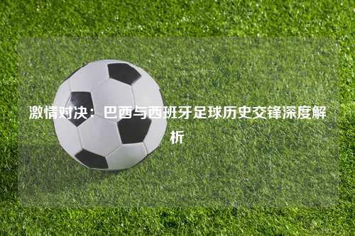 激情对决：巴西与西班牙足球历史交锋深度解析