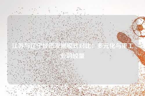 江苏与辽宁经济发展模式对比：多元化与重工业的较量