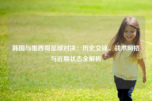 韩国与墨西哥足球对决：历史交锋、战术风格与近期状态全解析