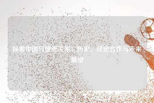 探索中国与捷克关系：历史、经贸合作与未来展望