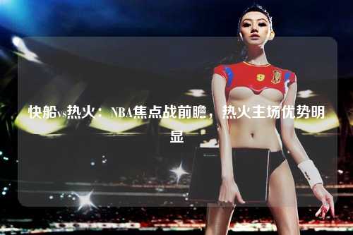 快船vs热火：NBA焦点战前瞻，热火主场优势明显