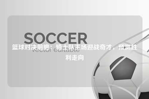 篮球对决前瞻：骑士队主场迎战奇才，预测胜利走向