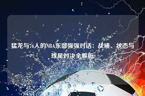 猛龙与76人的NBA东部强强对话：战绩、状态与球星对决全解析