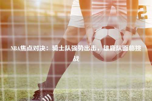 NBA焦点对决：骑士队强势出击，雄鹿队面临挑战