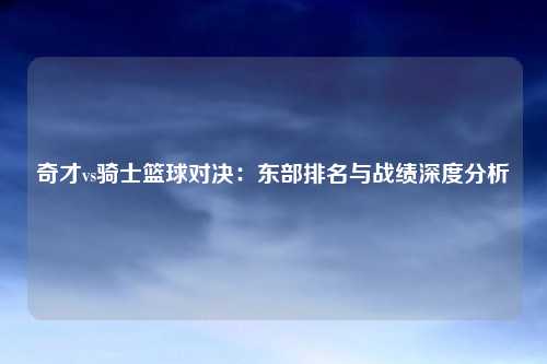 奇才vs骑士篮球对决：东部排名与战绩深度分析