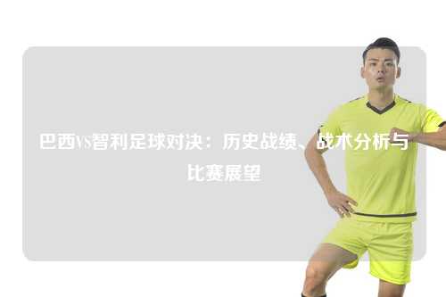 巴西VS智利足球对决：历史战绩、战术分析与比赛展望