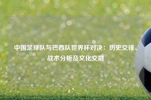 中国足球队与巴西队世界杯对决：历史交锋、战术分析及文化交融
